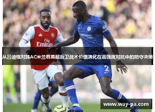 从吕迪格对阵AC米兰看英超后卫战术价值演化在高强度对抗中的防守决策