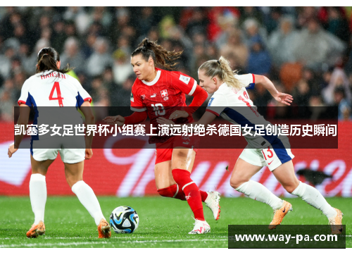 凯塞多女足世界杯小组赛上演远射绝杀德国女足创造历史瞬间