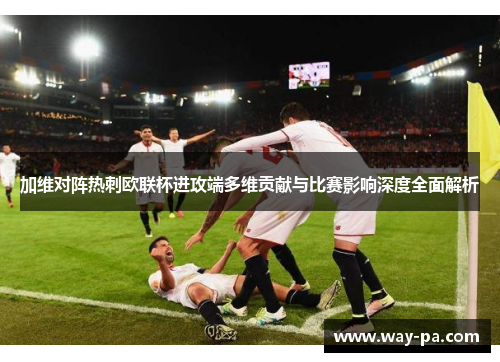 加维对阵热刺欧联杯进攻端多维贡献与比赛影响深度全面解析