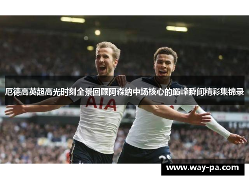 厄德高英超高光时刻全景回顾阿森纳中场核心的巅峰瞬间精彩集锦录 厄德高英超高光时刻全景回顾阿森纳中场核心的巅峰瞬间精彩集锦录