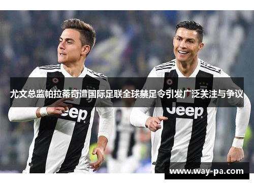 尤文总监帕拉蒂奇遭国际足联全球禁足令引发广泛关注与争议 尤文总监帕拉蒂奇遭国际足联全球禁足令引发广泛关注与争议