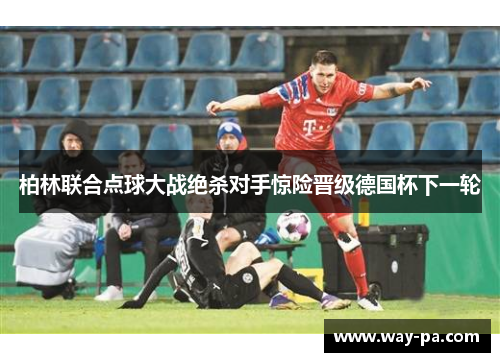 柏林联合点球大战绝杀对手惊险晋级德国杯下一轮 柏林联合点球大战绝杀对手惊险晋级德国杯下一轮