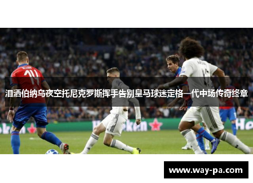 泪洒伯纳乌夜空托尼克罗斯挥手告别皇马球迷定格一代中场传奇终章