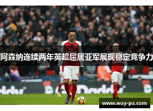 阿森纳连续两年英超屈居亚军展现稳定竞争力