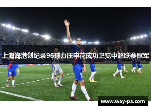 上海海港创纪录96球力压申花成功卫冕中超联赛冠军 上海海港创纪录96球力压申花成功卫冕中超联赛冠军